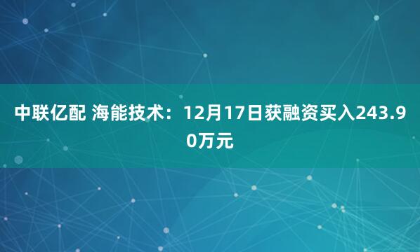 中联亿配 海能技术:12月17日获融资买入243.90万元