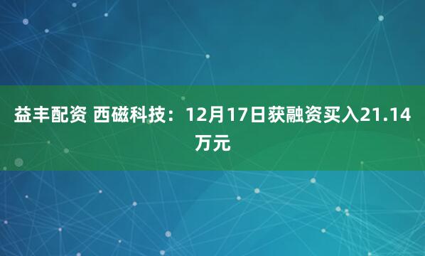 益丰配资 西磁科技:12月17日获融资买入21.14万元