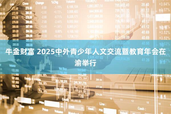 牛金财富 2025中外青少年人文交流暨教育年会在渝举行