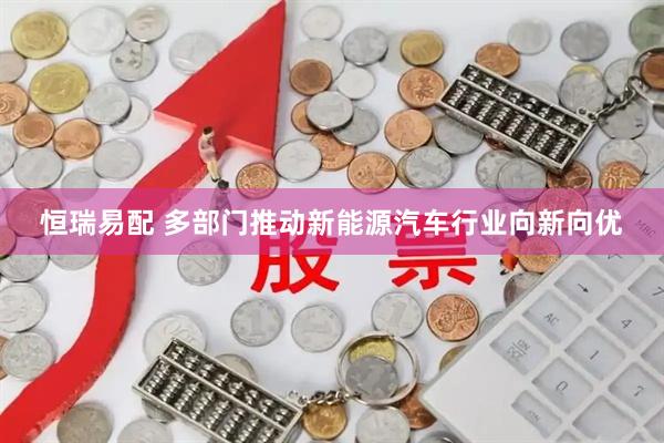 恒瑞易配 多部门推动新能源汽车行业向新向优