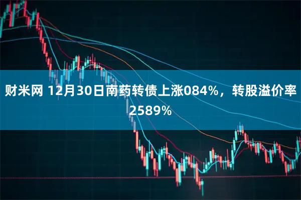 财米网 12月30日南药转债上涨084%，转股溢价率2589%