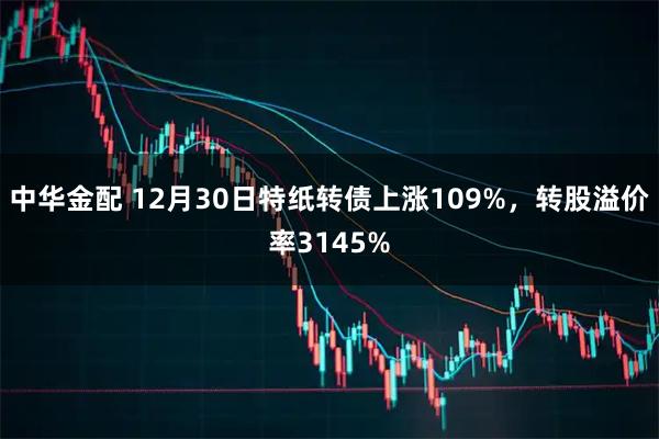 中华金配 12月30日特纸转债上涨109%，转股溢价率3145%