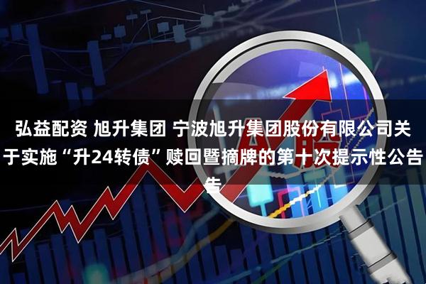 弘益配资 旭升集团 宁波旭升集团股份有限公司关于实施“升24转债”赎回暨摘牌的第十次提示性公告