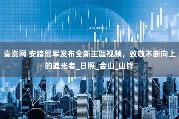 壹资网 安踏冠军发布全新主题视频,致敬不断向上的追光者_日照_金山_山锋