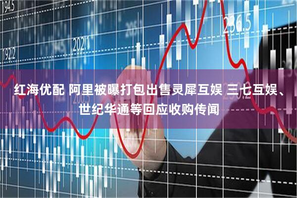 红海优配 阿里被曝打包出售灵犀互娱 三七互娱、世纪华通等回应收购传闻
