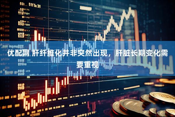 优配网 肝纤维化并非突然出现，肝脏长期变化需要重视