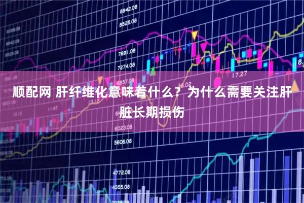 顺配网 肝纤维化意味着什么？为什么需要关注肝脏长期损伤